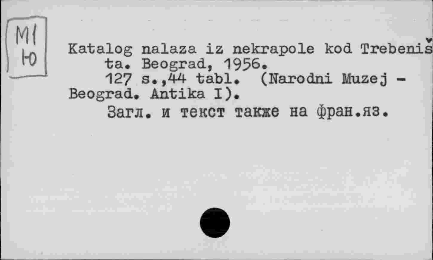 ﻿М(
H)
Katalog nalaza iz nekrapole kod Trebe: ta. Beograd, 1956« 127 s.,44 tabl. (Narodni Muzej -
Beograd. Antika I).
Загл. и текст также на фран.яз.